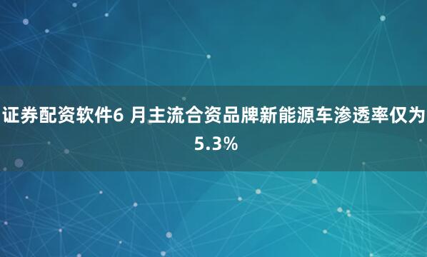 证券配资软件6 月主流合资品牌新能源车渗透率仅为 5.3%