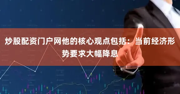 炒股配资门户网他的核心观点包括：当前经济形势要求大幅降息